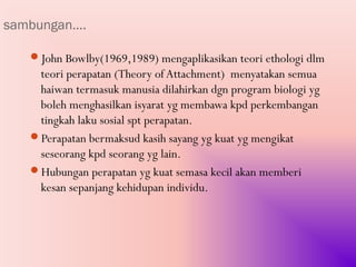 sambungan….

   John Bowlby(1969,1989) mengaplikasikan teori ethologi dlm
    teori perapatan (Theory of Attachment) menyatakan semua
    haiwan termasuk manusia dilahirkan dgn program biologi yg
    boleh menghasilkan isyarat yg membawa kpd perkembangan
    tingkah laku sosial spt perapatan.
   Perapatan bermaksud kasih sayang yg kuat yg mengikat
    seseorang kpd seorang yg lain.
   Hubungan perapatan yg kuat semasa kecil akan memberi
    kesan sepanjang kehidupan individu.
 