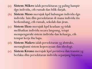 (a) Sistem Mikro ialah persekitaran yg paling hampir
      dgn individu, cth rumah dan bilik darjah.
(b)   Sistem Meso merujuk kpd hubungan individu dgn
      individu lain dlm persekitaran di mana individu itu
      berkembang, cth rumah, sekolah dan jiran.
(c)   Sistem Ekso merujuk kpd keadaan yg tidak
      melibatkan individu secara langsung, tetapi
      mempengaruhi sistem individu dan keluarga, cth
      tempat kerja ibu bapa.
(d)   Sistem Makro ialah persekitaran yg abstraks,
      merangkumi sistem kepercayaan dan ideologi.
(e)   Sistem Krono merujuk kpd peristiwa dan transisi yg
      berlaku dlm persekitaran individu sepanjang hayatnya.
 