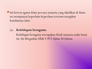 Ini bererti agama Islam percaya manusia yang dijadikan di dunia
  ini mempunyai keperluan-keperluan tertentu mengikut
  kejadiannya iaitu:

  (a) Kehidupan beragama
      Kehidupan beragama merupakan fitrah manusia muka bumi
      ini. Ini ditegaskan Allah S.W.T dalam Al-Quran.
 