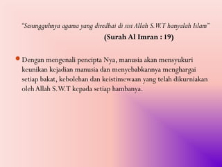 “Sesungguhnya agama yang diredhai di sisi Allah S.W.T hanyalah Islam”
                               (Surah Al Imran : 19)

Dengan mengenali pencipta Nya, manusia akan mensyukuri
  keunikan kejadian manusia dan menyebabkannya menghargai
  setiap bakat, kebolehan dan keistimewaan yang telah dikurniakan
  oleh Allah S.W.T kepada setiap hambanya.
 