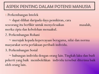 ASPEK PENTING DALAM POTENSI MANUSIA
1.Perkembangan Intelek
   ~ dapat dilihat daripada daya pemikiran, cara
seseorang itu berfikir untuk menyelesaikan          masalah,
merka cipta dan kebolehan menaakul.
2. Perkembangan Rohani
   ~ merujuk kepada kepercayaan beragama, nilai dan norma
masyarakat serta perlakuan peribadi individu.
3. Perkembangan Sosial
   ~ hubungan individu dengan orang lain. Tingkah laku dan budi
pekerti yang baik membolehkan individu tersebut diterima baik
oleh orang lain.
 