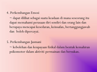 4. Perkembangan Emosi
  ~ dapat dilihat sebagai suatu keadaan di mana seseorang itu
  dapat memahami perasaan diri sendiri dan orang lain dan
  berupaya mencapai kesedaran, keinsafan, bertanggungjawab
  dan boleh dipercayai.

5. Perkembangan Jasmani
  ~ kebolehan dan keupayaan fizikal dalam bentuk kemahiran
  psikomotor dalam aktiviti permainan dan bersukan.
 