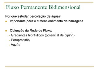 Fluxo Permanente Bidimensional
Por que estudar percolação de água?
 Importante para o dimensionamento de barragens


Obtenção da Rede de Fluxo:
• Gradientes hidráulicos (potencial de piping)
• Poropressão
• Vazão

 