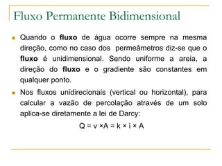 Fluxo Permanente Bidimensional


Quando o fluxo de água ocorre sempre na mesma
direção, como no caso dos permeâmetros diz-se que o
fluxo é unidimensional. Sendo uniforme a areia, a
direção do fluxo e o gradiente são constantes em
qualquer ponto.



Nos fluxos unidirecionais (vertical ou horizontal), para
calcular a vazão de percolação através de um solo
aplica-se diretamente a lei de Darcy:
Q = v ×A = k × i × A

 