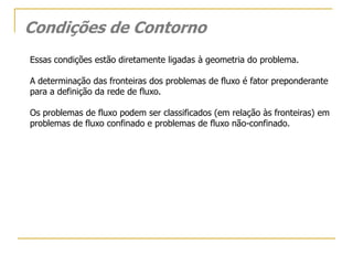 Condições de Contorno
Essas condições estão diretamente ligadas à geometria do problema.
A determinação das fronteiras dos problemas de fluxo é fator preponderante
para a definição da rede de fluxo.
Os problemas de fluxo podem ser classificados (em relação às fronteiras) em
problemas de fluxo confinado e problemas de fluxo não-confinado.

 