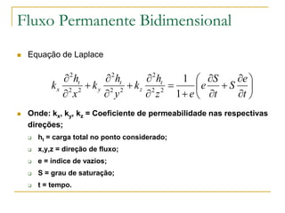 Fluxo Permanente Bidimensional


Equação de Laplace

 2 ht
 2 ht
 2 ht
1  S
e 
kx 2 2  k y 2 2  kz 2 2 
e  S 
 x
 y
 z 1  e  t
t 


Onde: kx, ky, kz = Coeficiente de permeabilidade nas respectivas
direções;


ht = carga total no ponto considerado;



x,y,z = direção de fluxo;



e = índice de vazios;



S = grau de saturação;



t = tempo.

 