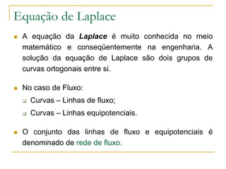 Equação de Laplace


A equação da Laplace é muito conhecida no meio
matemático e conseqüentemente na engenharia. A
solução da equação de Laplace são dois grupos de
curvas ortogonais entre si.



No caso de Fluxo:





Curvas – Linhas de fluxo;
Curvas – Linhas equipotenciais.

O conjunto das linhas de fluxo e equipotenciais é
denominado de rede de fluxo.

 