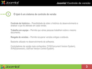 Joomla!  Controle de versão O que é  um sistema de controle de versão Controle de histórico  – Possibilidade de obter o histórico do desenvolvimento e analisar o que foi alterado em cada versão. Trabalho em equipe  – Permite que várias pessoas trabalhem sobre o mesmo documento. Resgate de versões  – Permite recuperar versões antigas e estáveis. Bastante utilizado no desenvolvimento de softwares.  Controladores de versão mais conhecidos: CVS(Concurrent Version System), SVN(Subversion), Git(Fast Version Control System). 1 