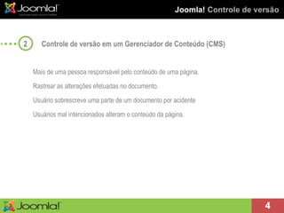 Joomla!  Controle de versão Controle de versão em um Gerenciador de Conteúdo (CMS) Mais de uma pessoa responsável pelo conteúdo de uma página. Rastrear as alterações efetuadas no documento. Usuário sobrescreve uma parte de um documento por acidente Usuários mal intencionados alteram o conteúdo da página. 2 