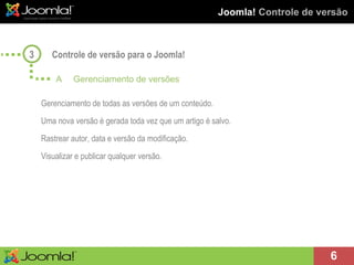 Joomla!  Controle de versão Controle de versão para o Joomla! A Gerenciamento de versões Gerenciamento de todas as versões de um conteúdo. Uma nova versão é gerada toda vez que um artigo é salvo. Rastrear autor, data e versão da modificação. Visualizar e publicar qualquer versão. 3 
