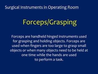 Surgical Instruments in Operating Room
Forceps/Grasping
Forceps are handheld hinged instruments used
for grasping and holding objects. Forceps are
used when fingers are too large to grasp small
objects or when many objects need to be held at
one time while the hands are used
to perform a task.
 