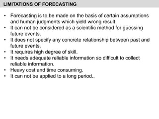 • Forecasting is to be made on the basis of certain assumptions
and human judgments which yield wrong result.
• It can not be considered as a scientific method for guessing
future events.
• It does not specify any concrete relationship between past and
future events.
• It requires high degree of skill.
• It needs adequate reliable information so difficult to collect
reliable information.
• Heavy cost and time consuming.
• It can not be applied to a long period..
LIMITATIONS OF FORECASTING
 