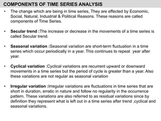COMPONENTS OF TIME SERIES ANALYSIS
• The change which are being in time series, They are effected by Economic,
Social, Natural, Industrial & Political Reasons. These reasons are called
components of Time Series.
• Secular trend :The increase or decrease in the movements of a time series is
called Secular trend.
• Seasonal variation :Seasonal variation are short-term fluctuation in a time
series which occur periodically in a year. This continues to repeat year after
year.
• Cyclical variation :Cyclical variations are recurrent upward or downward
movements in a time series but the period of cycle is greater than a year. Also
these variations are not regular as seasonal variation
• Irregular variation :Irregular variations are fluctuations in time series that are
short in duration, erratic in nature and follow no regularity in the occurrence
pattern. These variations are also referred to as residual variations since by
definition they represent what is left out in a time series after trend ,cyclical and
seasonal variations.
 