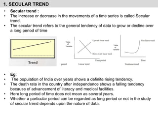 1. SECULAR TREND
• Secular trend :
• The increase or decrease in the movements of a time series is called Secular
trend.
• The secular trend refers to the general tendency of data to grow or decline over
a long period of time
• Eg:
• The population of India over years shows a definite rising tendency.
• The death rate in the country after independence shows a falling tendency
because of advancement of literacy and medical facilities.
• Here long period of time does not mean as several years.
• Whether a particular period can be regarded as long period or not in the study
of secular trend depends upon the nature of data.
 