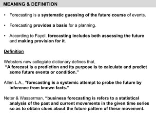 • Forecasting is a systematic guessing of the future course of events.
• Forecasting provides a basis for a planning.
• According to Fayol, forecasting includes both assessing the future
and making provision for it.
Definition
Websters new collegiate dictionary defines that,
“A forecast is a prediction and its purpose is to calculate and predict
some future events or condition.”
Allen L.A., “forecasting is a systemic attempt to probe the future by
inference from known facts.”
Neter & Wasserman, “business forecasting is refers to a statistical
analysis of the past and current movements in the given time series
so as to obtain clues about the future pattern of these movement.
MEANING & DEFINITION
 
