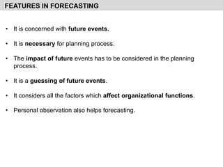 • It is concerned with future events.
• It is necessary for planning process.
• The impact of future events has to be considered in the planning
process.
• It is a guessing of future events.
• It considers all the factors which affect organizational functions.
• Personal observation also helps forecasting.
FEATURES IN FORECASTING
 