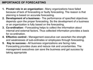 1. Pivotal role in an organization:- Many organizations have failed
because of lack of forecasting or faulty forecasting. The reason is that
planning is based on accurate forecasting.
2. Development of a business:- The performance of specified objectives
depends upon the proper forecasting. So the development of a business
or an organization is fully based on the forecasting.
3. Co-ordination:- Forecasting helps to collect the information about
internal and external factors. Thus collected information provides a basis
for co-ordination.
4. Effective control:- Management executive can ascertain the strength
and weaknesses of sub-ordinates or employees through forecasting.
5. Key to success:- All business organizations are facing risks.
Forecasting provides clues and reduce risk and uncertainties. The
management executives can save the business and get success by
taking appropriate
IMPORTANCE OF FORECASTING
 