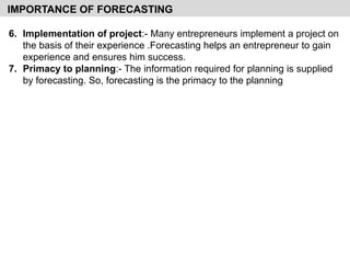 6. Implementation of project:- Many entrepreneurs implement a project on
the basis of their experience .Forecasting helps an entrepreneur to gain
experience and ensures him success.
7. Primacy to planning:- The information required for planning is supplied
by forecasting. So, forecasting is the primacy to the planning
IMPORTANCE OF FORECASTING
 