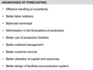 • Effective handling of uncertainty
• Better labor relations
• Balanced work-load
• Minimization in the fluctuations of production
• Better use of production facilities
• Better material management
• Better customer service
• Better utilization of capital and resources
• Better design of facilities and production system.
ADVANTAGES OF FORECASTING
 