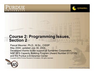Course 2: Programming Issues,
Section 2
Pascal Meunier, Ph.D., M.Sc., CISSP
May 2004; updated July 30, 2004
Developed thanks to the support of Symantec Corporation,
NSF SFS Capacity Building Program (Award Number 0113725)
and the Purdue e-Enterprise Center
Copyright (2004) Purdue Research Foundation. All rights reserved.
 