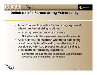 Definition of a Format String Vulnerability


   A call to a function with a format string argument,
    where the format string is either:
     – Possibly under the control of an attacker
     – Not followed by the appropriate number of arguments
   As it is difficult to establish whether a data string
    could possibly be affected by an attacker, it is
    considered very bad practice to place a string to
    print as the format string argument.
     – Sometimes the bad practice is confused with the actual
       presence of a format string vulnerability
 