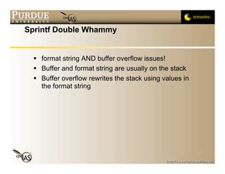 Sprintf Double Whammy


   format string AND buffer overflow issues!
   Buffer and format string are usually on the stack
   Buffer overflow rewrites the stack using values in
    the format string
 