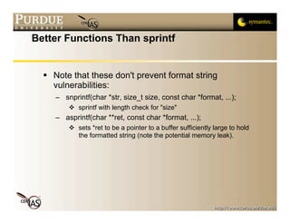 Better Functions Than sprintf


   Note that these don't prevent format string
    vulnerabilities:
     – snprintf(char *str, size_t size, const char *format, ...);
          sprintf with length check for "size"
     – asprintf(char **ret, const char *format, ...);
          sets *ret to be a pointer to a buffer sufficiently large to hold
           the formatted string (note the potential memory leak).
 