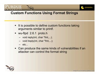 Custom Functions Using Format Strings


   It is possible to define custom functions taking
    arguments similar to printf.
   wu-ftpd 2.6.1 proto.h
     – void reply(int, char *fmt,...);
     – void lreply(int, char *fmt,...);
     – etc...
   Can produce the same kinds of vulnerabilities if an
    attacker can control the format string
 