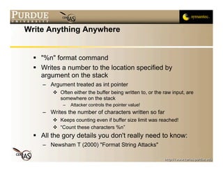 Write Anything Anywhere


   "%n" format command
   Writes a number to the location specified by
    argument on the stack
     – Argument treated as int pointer
         Often either the buffer being written to, or the raw input, are
          somewhere on the stack
            –   Attacker controls the pointer value!
     – Writes the number of characters written so far
         Keeps counting even if buffer size limit was reached!
         “Count these characters %n”
   All the gory details you don't really need to know:
     – Newsham T (2000) "Format String Attacks"
 