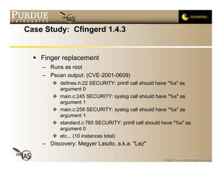 Case Study: Cfingerd 1.4.3


   Finger replacement
    – Runs as root
    – Pscan output: (CVE-2001-0609)
        defines.h:22 SECURITY: printf call should have "%s" as
         argument 0
        main.c:245 SECURITY: syslog call should have "%s" as
         argument 1
        main.c:258 SECURITY: syslog call should have "%s" as
         argument 1
        standard.c:765 SECURITY: printf call should have "%s" as
         argument 0
        etc... (10 instances total)
    – Discovery: Megyer Laszlo, a.k.a. "Lez"
 