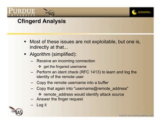 Cfingerd Analysis


   Most of these issues are not exploitable, but one is,
    indirectly at that...
   Algorithm (simplified):
     – Receive an incoming connection
         get the fingered username
     – Perform an ident check (RFC 1413) to learn and log the
       identity of the remote user
     – Copy the remote username into a buffer
     – Copy that again into "username@remote_address"
         remote_address would identify attack source
     – Answer the finger request
     – Log it
 