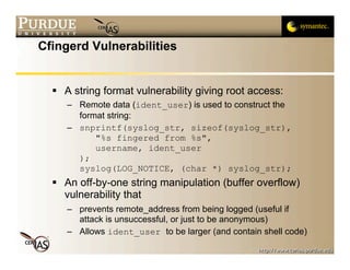 Cfingerd Vulnerabilities


   A string format vulnerability giving root access:
     – Remote data (ident_user) is used to construct the
       format string:
     – snprintf(syslog_str, sizeof(syslog_str),
           "%s fingered from %s",
           username, ident_user
       );
       syslog(LOG_NOTICE, (char *) syslog_str);
   An off-by-one string manipulation (buffer overflow)
    vulnerability that
     – prevents remote_address from being logged (useful if
       attack is unsuccessful, or just to be anonymous)
     – Allows ident_user to be larger (and contain shell code)
 