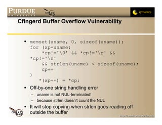 Cfingerd Buffer Overflow Vulnerability


   memset(uname, 0, sizeof(uname));
    for (xp=uname;
        *cp!='0' && *cp!='r' &&
    *cp!='n'
        && strlen(uname) < sizeof(uname);
        cp++
    )
       *(xp++) = *cp;
   Off-by-one string handling error
     – uname is not NUL-terminated!
     – because strlen doesn't count the NUL
   It will stop copying when strlen goes reading off
    outside the buffer
 