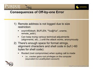 Consequences of Off-by-one Error


  1) Remote address is not logged due to size
     restriction:
        snprintf(bleah, BUFLEN, "%s@%s", uname,
         remote_addr);
        Can keep trying various technical adjustments
         (alignments, etc...) until the attack works, anonymously
  2) There's enough space for format strings,
     alignment characters and shell code in buf (~60
     bytes for shell code):
        Rooted (root compromise) when syslog call is made
            i.e., cracker gains root privileges on the computer
             (equivalent to LocalSystem account)
 