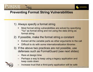 Preventing Format String Vulnerabilities


  1) Always specify a format string
        Most format string vulnerabilities are solved by specifying
         "%s" as format string and not using the data string as
         format string
  2) If possible, make the format string a constant
        Extract all the variable parts as other arguments to the call
        Difficult to do with some internationalization libraries
  3) If the above two practices are not possible, use
     defenses such as FormatGuard (see next slides)
     – Rare at design time
     – Perhaps a way to keep using a legacy application and
       keep costs down
     – Increase trust that a third-party application will be safe
 