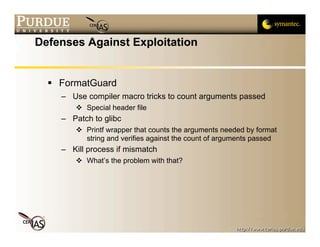 Defenses Against Exploitation


   FormatGuard
    – Use compiler macro tricks to count arguments passed
        Special header file
    – Patch to glibc
        Printf wrapper that counts the arguments needed by format
         string and verifies against the count of arguments passed
    – Kill process if mismatch
        What’s the problem with that?
 