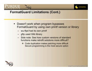 FormatGuard Limitations (Cont.)


   Doesn't work when program bypasses
    FormatGuard by using own printf version or library
     – wu-ftpd had its own printf
     – gftp used Glib library
     – Side note: See how custom versions of standard
       functions make retrofit solutions more difficult?
          Code duplication makes patching more difficult
           Secure programming is the most secure option
 