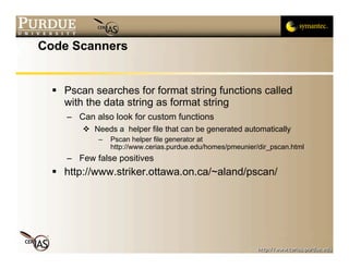 Code Scanners


   Pscan searches for format string functions called
    with the data string as format string
     – Can also look for custom functions
         Needs a helper file that can be generated automatically
            –   Pscan helper file generator at
                http://www.cerias.purdue.edu/homes/pmeunier/dir_pscan.html
     – Few false positives
   http://www.striker.ottawa.on.ca/~aland/pscan/
 