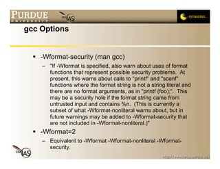 gcc Options


   -Wformat-security (man gcc)
    – "If -Wformat is specified, also warn about uses of format
      functions that represent possible security problems. At
      present, this warns about calls to "printf" and "scanf"
      functions where the format string is not a string literal and
      there are no format arguments, as in "printf (foo);". This
      may be a security hole if the format string came from
      untrusted input and contains %n. (This is currently a
      subset of what -Wformat-nonliteral warns about, but in
      future warnings may be added to -Wformat-security that
      are not included in -Wformat-nonliteral.)"
   -Wformat=2
    – Equivalent to -Wformat -Wformat-nonliteral -Wformat-
      security.
 