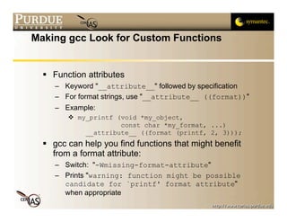 Making gcc Look for Custom Functions


   Function attributes
     – Keyword "__attribute__" followed by specification
     – For format strings, use "__attribute__ ((format))"
     – Example:
         my_printf (void *my_object,
                     const char *my_format, ...)
            __attribute__ ((format (printf, 2, 3)));
   gcc can help you find functions that might benefit
    from a format attribute:
     – Switch: "-Wmissing-format-attribute"
     – Prints "warning: function might be possible
       candidate for `printf' format attribute"
       when appropriate
 