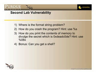 Second Lab Vulnerability


  1) Where is the format string problem?
  2) How do you crash the program? Hint: use %s
  3) How do you print the contents of memory to
     divulge the secret which is 0xdeadc0de? Hint: use
     %08x
  4) Bonus: Can you get a shell?
 