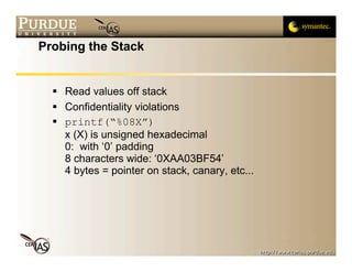 Probing the Stack


   Read values off stack
   Confidentiality violations
   printf(“%08X”)
    x (X) is unsigned hexadecimal
    0: with ‘0’ padding
    8 characters wide: ‘0XAA03BF54’
    4 bytes = pointer on stack, canary, etc...
 