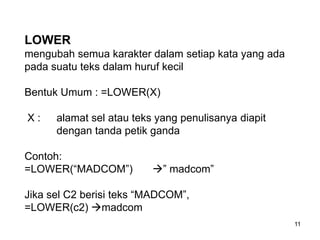 LOWER
mengubah semua karakter dalam setiap kata yang ada
pada suatu teks dalam huruf kecil

Bentuk Umum : =LOWER(X)

X:    alamat sel atau teks yang penulisanya diapit
      dengan tanda petik ganda

Contoh:
=LOWER(“MADCOM”)          ” madcom”

Jika sel C2 berisi teks “MADCOM”,
=LOWER(c2) madcom
                                                     11
 