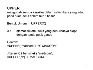 UPPER
mengubah semua karakter dalam setiap kata yang ada
pada suatu teks dalam huruf besar

Bentuk Umum : =UPPER(X)

X:    alamat sel atau teks yang penulisanya diapit
      dengan tanda petik ganda

Contoh:
=UPPER(“madcom”) ” MADCOM”

Jika sel C2 berisi teks “madcom”,
=UPPER(c2)  MADCOM

                                                     12
 