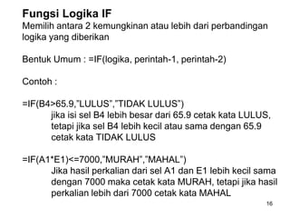 Fungsi Logika IF
Memilih antara 2 kemungkinan atau lebih dari perbandingan
logika yang diberikan

Bentuk Umum : =IF(logika, perintah-1, perintah-2)

Contoh :

=IF(B4>65.9,”LULUS”,”TIDAK LULUS”)
      jika isi sel B4 lebih besar dari 65.9 cetak kata LULUS,
      tetapi jika sel B4 lebih kecil atau sama dengan 65.9
      cetak kata TIDAK LULUS

=IF(A1*E1)<=7000,”MURAH”,”MAHAL”)
      Jika hasil perkalian dari sel A1 dan E1 lebih kecil sama
      dengan 7000 maka cetak kata MURAH, tetapi jika hasil
      perkalian lebih dari 7000 cetak kata MAHAL
                                                           16
 