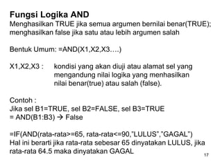 Fungsi Logika AND
Menghasilkan TRUE jika semua argumen bernilai benar(TRUE);
menghasilkan false jika satu atau lebih argumen salah

Bentuk Umum: =AND(X1,X2,X3….)

X1,X2,X3 :    kondisi yang akan diuji atau alamat sel yang
              mengandung nilai logika yang menhasilkan
              nilai benar(true) atau salah (false).

Contoh :
Jika sel B1=TRUE, sel B2=FALSE, sel B3=TRUE
= AND(B1:B3)  False

=IF(AND(rata-rata>=65, rata-rata<=90,”LULUS”,”GAGAL”)
Hal ini berarti jika rata-rata sebesar 65 dinyatakan LULUS, jika
rata-rata 64.5 maka dinyatakan GAGAL                            17
 