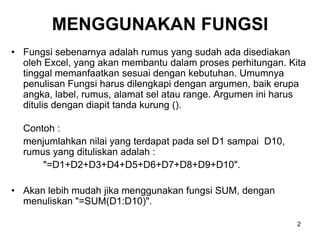 MENGGUNAKAN FUNGSI
• Fungsi sebenarnya adalah rumus yang sudah ada disediakan
  oleh Excel, yang akan membantu dalam proses perhitungan. Kita
  tinggal memanfaatkan sesuai dengan kebutuhan. Umumnya
  penulisan Fungsi harus dilengkapi dengan argumen, baik erupa
  angka, label, rumus, alamat sel atau range. Argumen ini harus
  ditulis dengan diapit tanda kurung ().

  Contoh :
  menjumlahkan nilai yang terdapat pada sel D1 sampai D10,
  rumus yang dituliskan adalah :
      "=D1+D2+D3+D4+D5+D6+D7+D8+D9+D10".

• Akan lebih mudah jika menggunakan fungsi SUM, dengan
  menuliskan "=SUM(D1:D10)".

                                                             2
 