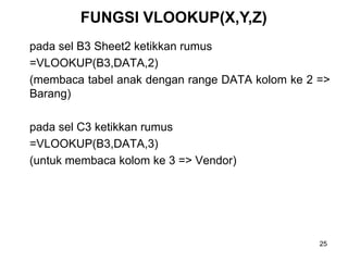 FUNGSI VLOOKUP(X,Y,Z)
pada sel B3 Sheet2 ketikkan rumus
=VLOOKUP(B3,DATA,2)
(membaca tabel anak dengan range DATA kolom ke 2 =>
Barang)

pada sel C3 ketikkan rumus
=VLOOKUP(B3,DATA,3)
(untuk membaca kolom ke 3 => Vendor)




                                                 25
 