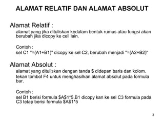 ALAMAT RELATIF DAN ALAMAT ABSOLUT

Alamat Relatif :
  alamat yang jika dituliskan kedalam bentuk rumus atau fungsi akan
  berubah jika dicopy ke cell lain.

  Contoh :
  sel C1 "=(A1+B1)" dicopy ke sel C2, berubah menjadi "=(A2+B2)“

Alamat Absolut :
  alamat yang dituliskan dengan tanda $ didepan baris dan kolom.
  tekan tombol F4 untuk menghasilkan alamat absolut pada formula
  bar.

  Contoh :
  sel B1 berisi formula $A$1*5,B1 dicopy kan ke sel C3 formula pada
  C3 tetap berisi formula $A$1*5

                                                                      3
 