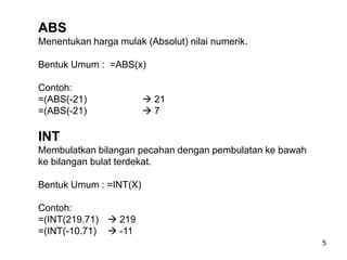 ABS
Menentukan harga mulak (Absolut) nilai numerik.

Bentuk Umum : =ABS(x)

Contoh:
=(ABS(-21)               21
=(ABS(-21)              7

INT
Membulatkan bilangan pecahan dengan pembulatan ke bawah
ke bilangan bulat terdekat.

Bentuk Umum : =INT(X)

Contoh:
=(INT(219.71)  219
=(INT(-10.71)  -11
                                                          5
 